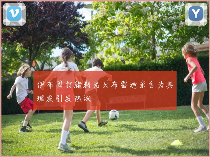 伊布因打赌剃光头布雷迪亲自为其理发引发热议