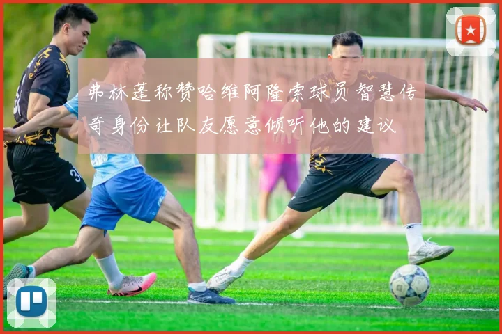 弗林蓬称赞哈维阿隆索球员智慧传奇身份让队友愿意倾听他的建议