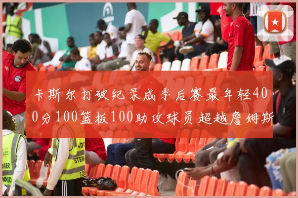 卡斯尔打破纪录成季后赛最年轻400分100篮板100助攻球员超越詹姆斯荣耀时刻