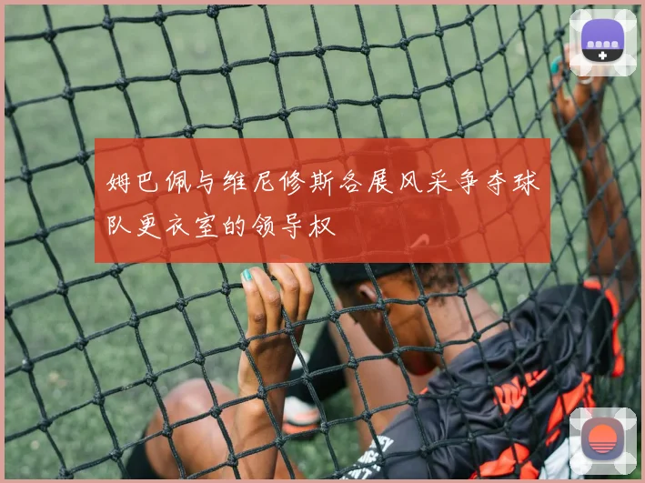 姆巴佩与维尼修斯各展风采争夺球队更衣室的领导权