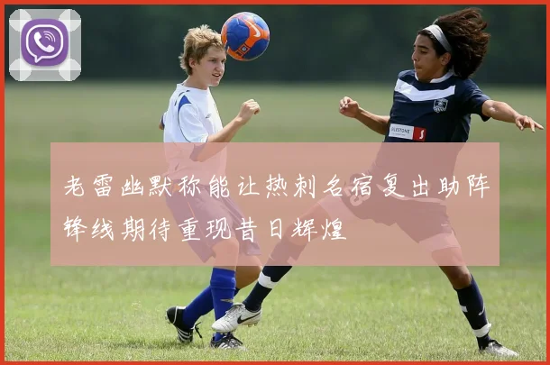 老雷幽默称能让热刺名宿复出助阵锋线期待重现昔日辉煌