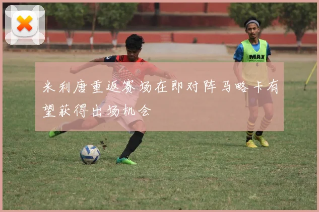 米利唐重返赛场在即对阵马略卡有望获得出场机会