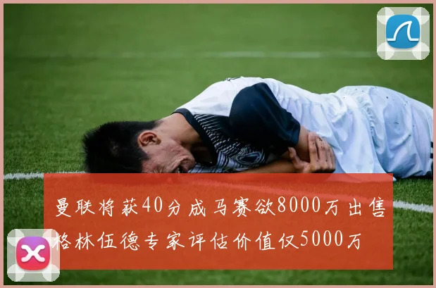 曼联将获40分成马赛欲8000万出售格林伍德专家评估价值仅5000万