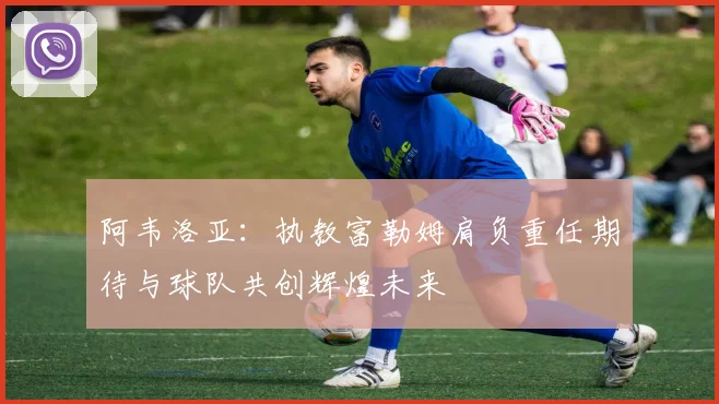 阿韦洛亚：执教富勒姆肩负重任期待与球队共创辉煌未来
