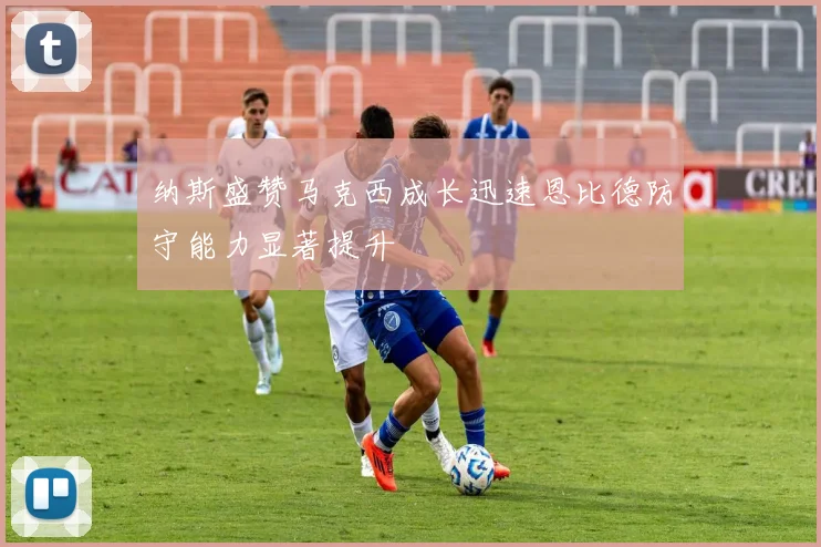 纳斯盛赞马克西成长迅速恩比德防守能力显著提升