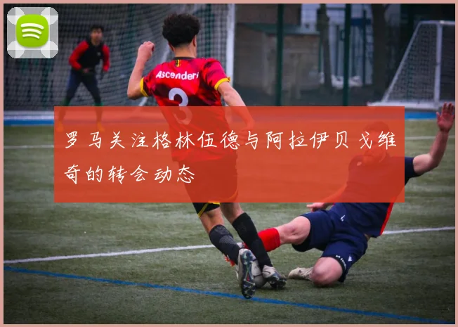 罗马关注格林伍德与阿拉伊贝戈维奇的转会动态