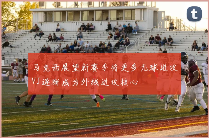 马克西展望新赛季将更多无球进攻VJ逐渐成为外线进攻核心