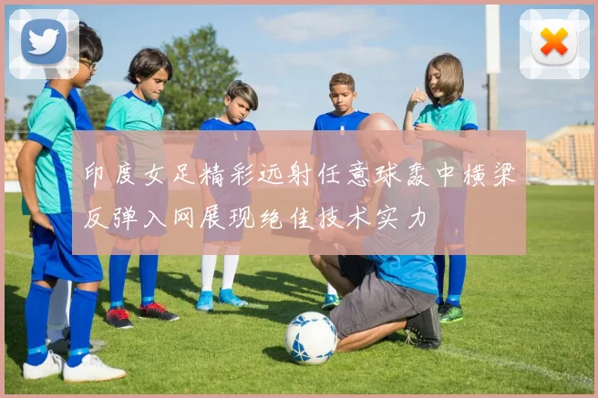 印度女足精彩远射任意球轰中横梁反弹入网展现绝佳技术实力